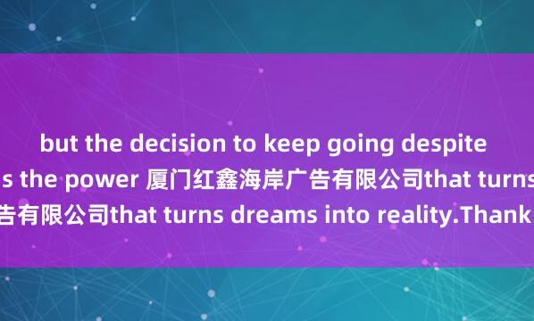 but the decision to keep going despite it. And perseverance is the power 厦门红鑫海岸广告有限公司that turns dreams into reality.Thank you.