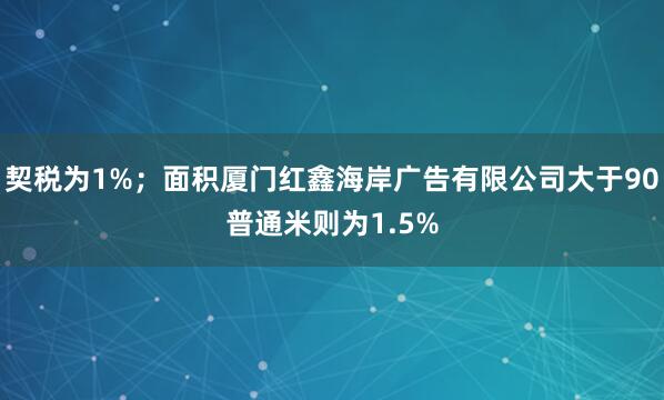 契税为1%；面积厦门红鑫海岸广告有限公司大于90普通米则为1.5%